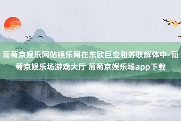 葡萄京娱乐网站娱乐网在东欧巨变和苏联解体中-葡萄京娱乐场游戏大厅 葡萄京娱乐场app下载