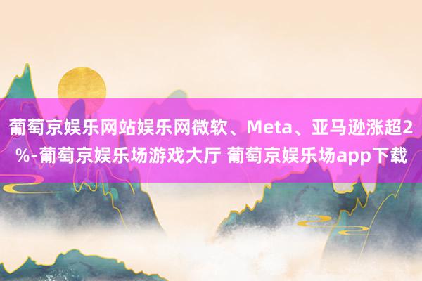 葡萄京娱乐网站娱乐网微软、Meta、亚马逊涨超2%-葡萄京娱乐场游戏大厅 葡萄京娱乐场app下载